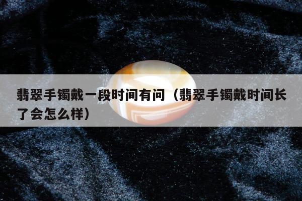 翡翠手镯戴一段时间有问（翡翠手镯戴时间长了会怎么样）