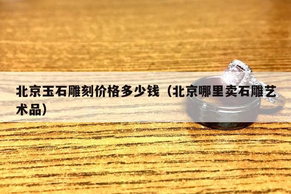 北京玉石雕刻价格多少钱（北京哪里卖石雕艺术品）