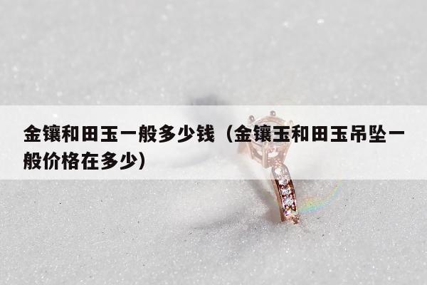 金镶和田玉一般多少钱（金镶玉和田玉吊坠一般价格在多少）