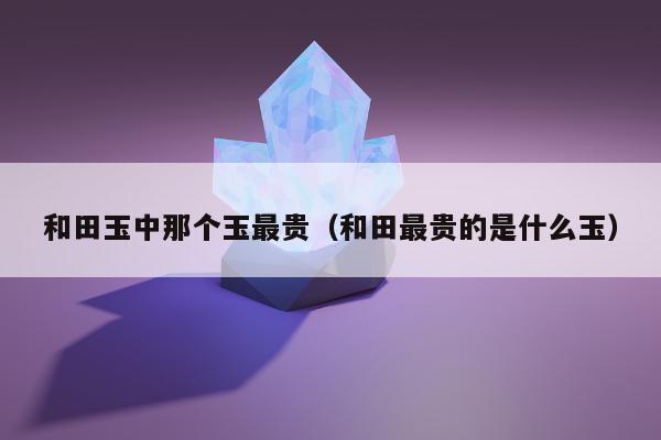 和田玉中那个玉最贵（和田最贵的是什么玉）
