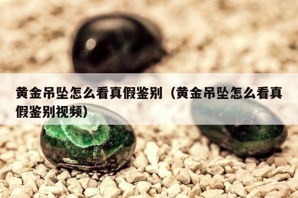 黄金吊坠怎么看真假鉴别（黄金吊坠怎么看真假鉴别视频）