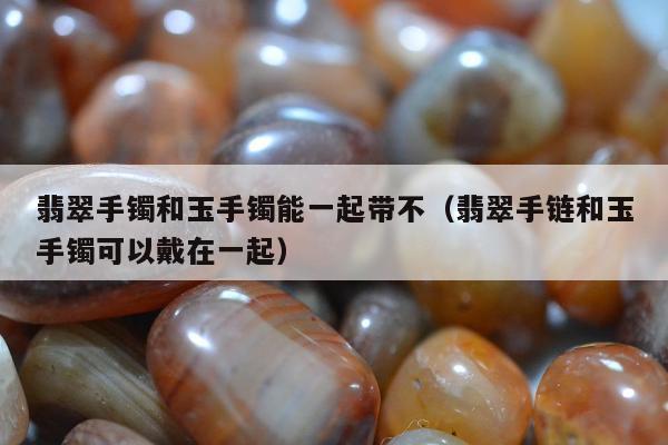 翡翠手镯和玉手镯能一起带不（翡翠手链和玉手镯可以戴在一起）