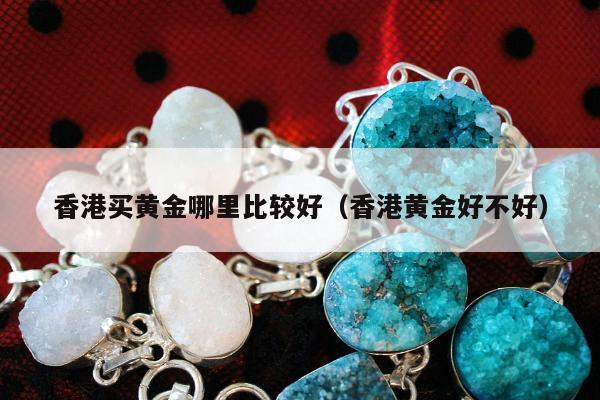 香港买黄金哪里比较好（香港黄金好不好）