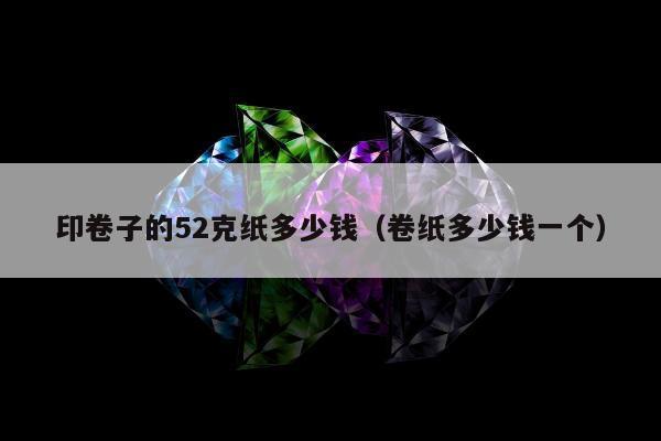 印卷子的52克纸多少钱（卷纸多少钱一个）