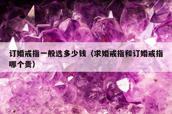 订婚戒指一般选多少钱（求婚戒指和订婚戒指哪个贵）