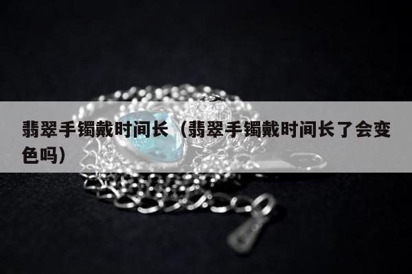 翡翠手镯戴时间长（翡翠手镯戴时间长了会变色吗）