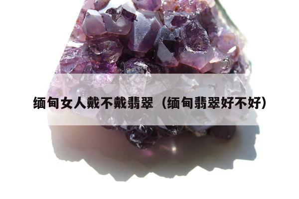 缅甸女人戴不戴翡翠（缅甸翡翠好不好）
