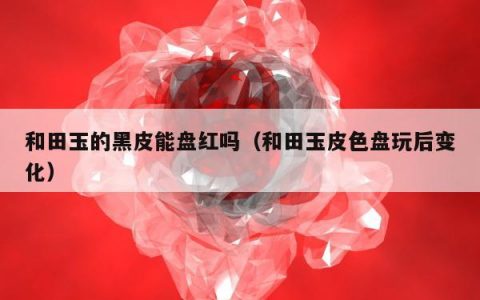 和田玉的黑皮能盘红吗（和田玉皮色盘玩后变化）