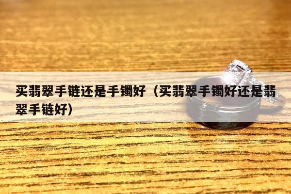 买翡翠手链还是手镯好（买翡翠手镯好还是翡翠手链好）