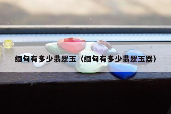 缅甸有多少翡翠玉（缅甸有多少翡翠玉器）