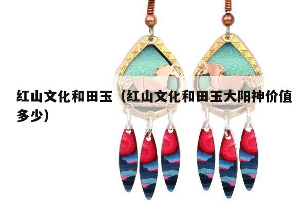 红山文化和田玉（红山文化和田玉大阳神价值多少）