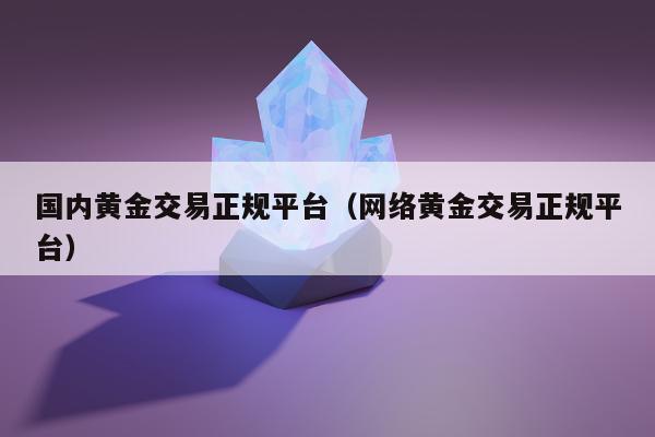 国内黄金交易正规平台（网络黄金交易正规平台）