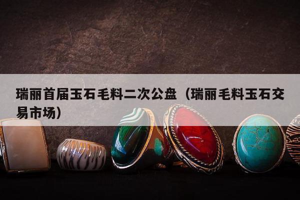 瑞丽首届玉石毛料二次公盘（瑞丽毛料玉石交易市场）