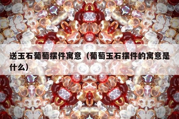 送玉石葡萄摆件寓意（葡萄玉石摆件的寓意是什么）