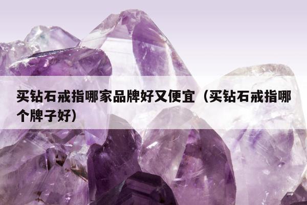 买钻石戒指哪家品牌好又便宜（买钻石戒指哪个牌子好）