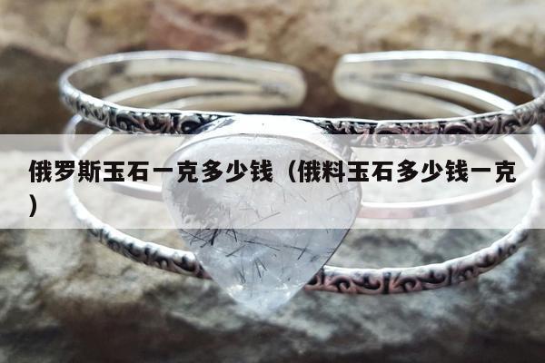 俄罗斯玉石一克多少钱（俄料玉石多少钱一克）