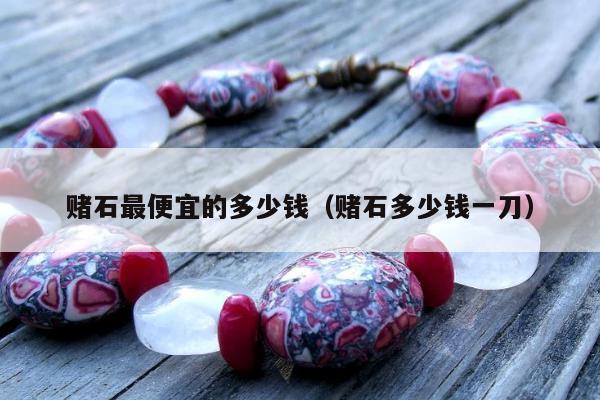 赌石最便宜的多少钱（赌石多少钱一刀）