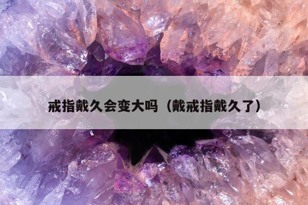 戒指戴久会变大吗（戴戒指戴久了）