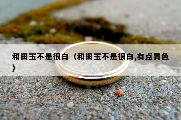 和田玉不是很白（和田玉不是很白,有点青色）