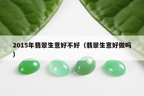 015年翡翠生意好不好（翡翠生意好做吗）"