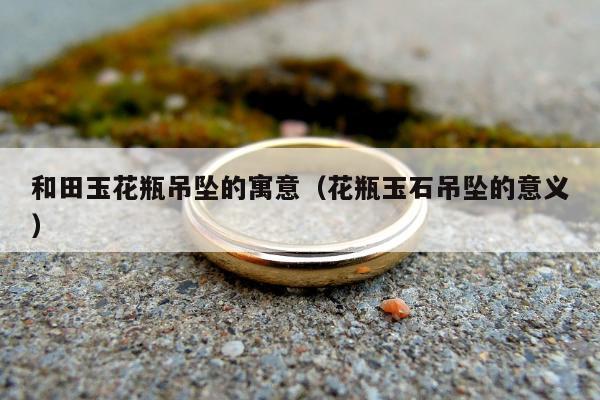 和田玉花瓶吊坠的寓意（花瓶玉石吊坠的意义）