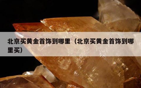 北京买黄金首饰到哪里（北京买黄金首饰到哪里买）