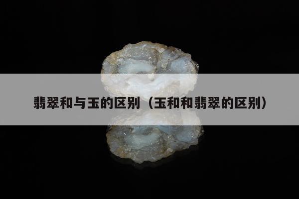 翡翠和与玉的区别（玉和和翡翠的区别）