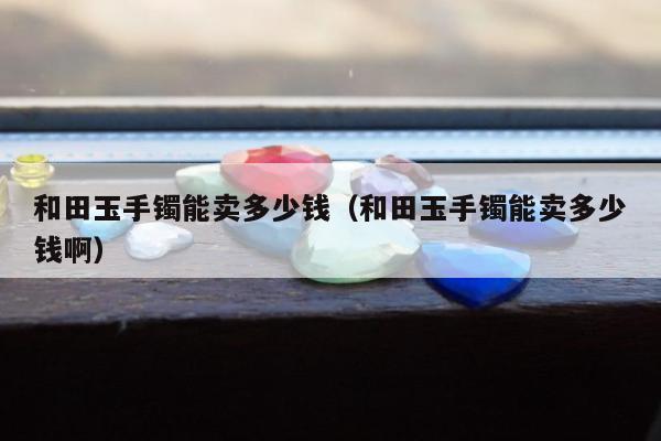 和田玉手镯能卖多少钱（和田玉手镯能卖多少钱啊）