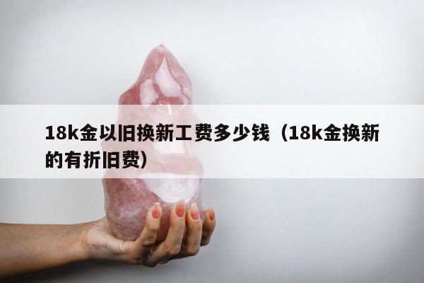 8k金以旧换新工费多少钱（18k金换新的有折旧费）"