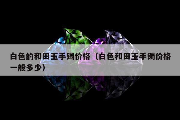 白色的和田玉手镯价格（白色和田玉手镯价格一般多少）