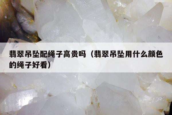 翡翠吊坠配绳子高贵吗（翡翠吊坠用什么颜色的绳子好看）