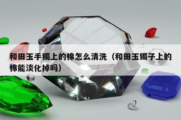 和田玉手镯上的棉怎么清洗（和田玉镯子上的棉能淡化掉吗）