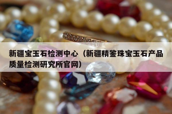 新疆宝玉石检测中心（新疆精鉴珠宝玉石产品质量检测研究所官网）