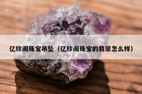 亿珍阁珠宝吊坠（亿珍阁珠宝的翡翠怎么样）