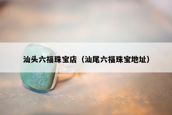 汕头六福珠宝店（汕尾六福珠宝地址）