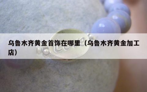 乌鲁木齐黄金首饰在哪里（乌鲁木齐黄金加工店）