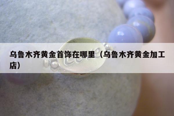 乌鲁木齐黄金首饰在哪里（乌鲁木齐黄金加工店）