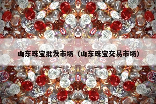 山东珠宝批发市场（山东珠宝交易市场）