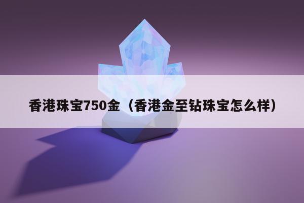 香港珠宝750金（香港金至钻珠宝怎么样）