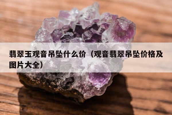 翡翠玉观音吊坠什么价（观音翡翠吊坠价格及图片大全）