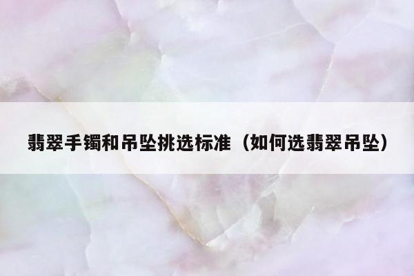 翡翠手镯和吊坠挑选标准（如何选翡翠吊坠）