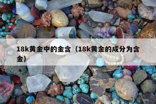 8k黄金中的金含（18k黄金的成分为含金）"