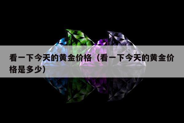 看一下今天的黄金价格（看一下今天的黄金价格是多少）