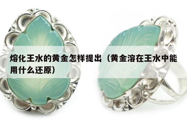 熔化王水的黄金怎样提出（黄金溶在王水中能用什么还原）