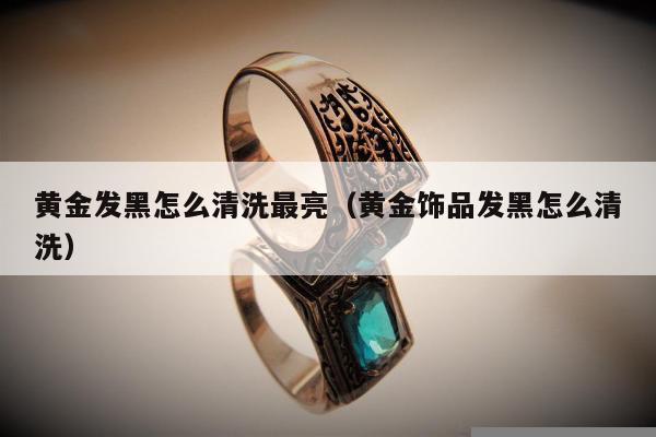 黄金发黑怎么清洗最亮（黄金饰品发黑怎么清洗）