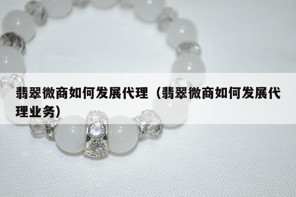 翡翠微商如何发展代理（翡翠微商如何发展代理业务）