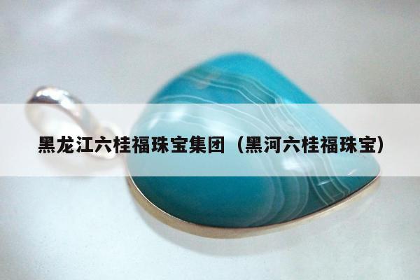 黑龙江六桂福珠宝集团（黑河六桂福珠宝）