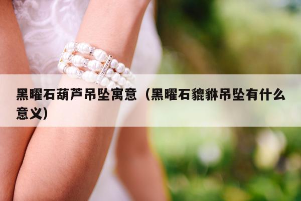 黑曜石葫芦吊坠寓意（黑曜石貔貅吊坠有什么意义）