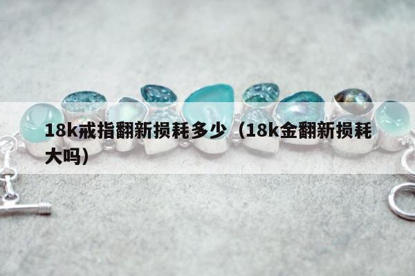 8k戒指翻新损耗多少（18k金翻新损耗大吗）"