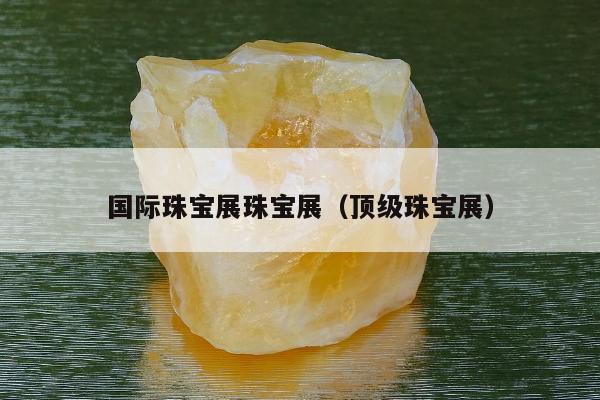 国际珠宝展珠宝展（顶级珠宝展）